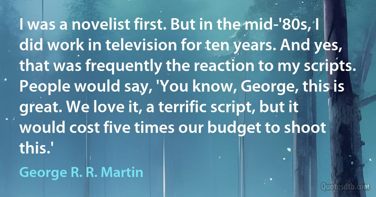 I was a novelist first. But in the mid-'80s, I did work in television for ten years. And yes, that was frequently the reaction to my scripts. People would say, 'You know, George, this is great. We love it, a terrific script, but it would cost five times our budget to shoot this.' (George R. R. Martin)