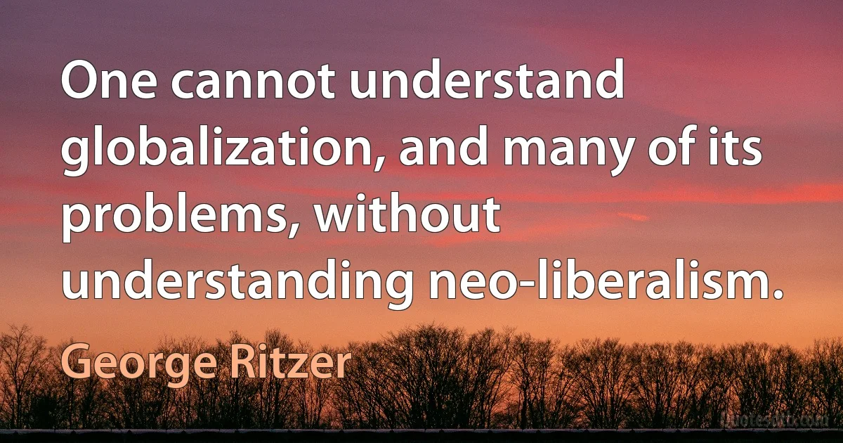 One cannot understand globalization, and many of its problems, without understanding neo-liberalism. (George Ritzer)