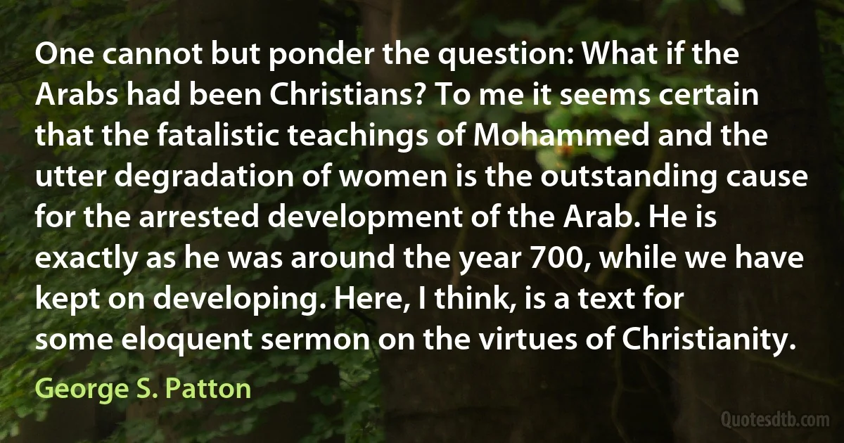 One cannot but ponder the question: What if the Arabs had been Christians? To me it seems certain that the fatalistic teachings of Mohammed and the utter degradation of women is the outstanding cause for the arrested development of the Arab. He is exactly as he was around the year 700, while we have kept on developing. Here, I think, is a text for some eloquent sermon on the virtues of Christianity. (George S. Patton)