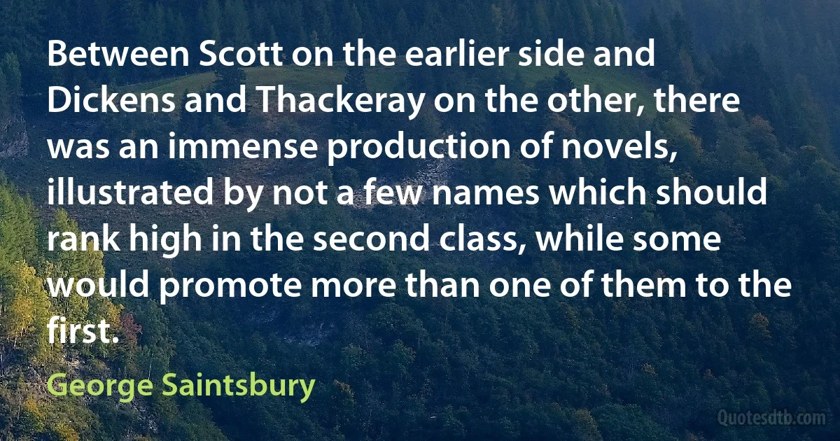 Between Scott on the earlier side and Dickens and Thackeray on the other, there was an immense production of novels, illustrated by not a few names which should rank high in the second class, while some would promote more than one of them to the first. (George Saintsbury)