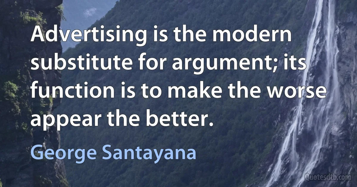 Advertising is the modern substitute for argument; its function is to make the worse appear the better. (George Santayana)