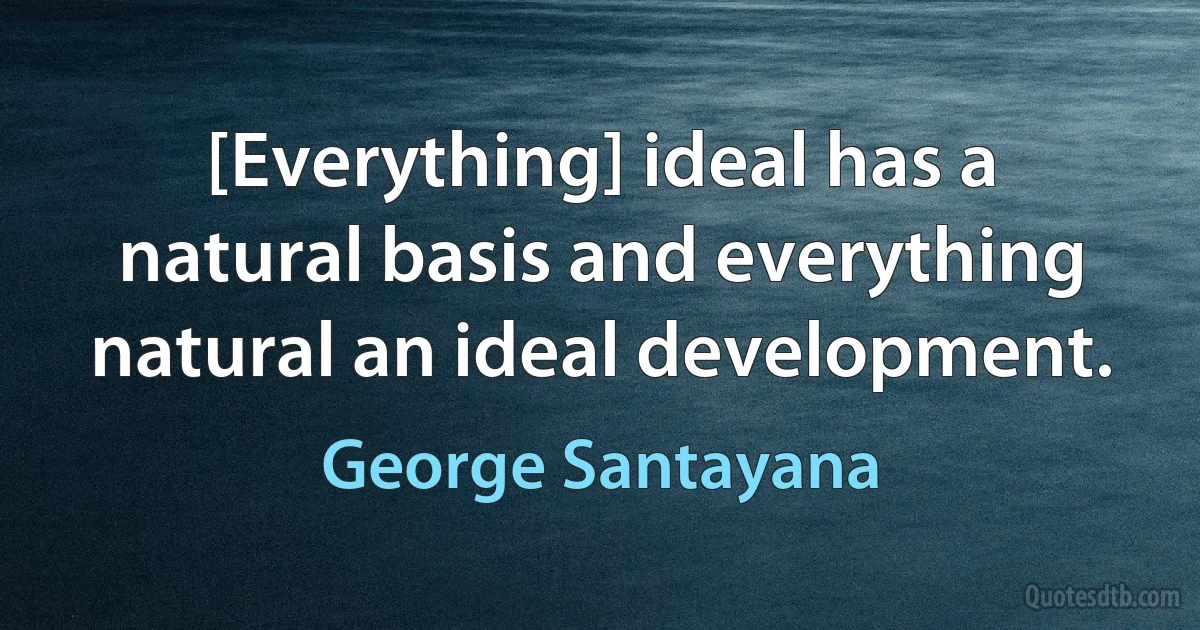 [Everything] ideal has a natural basis and everything natural an ideal development. (George Santayana)