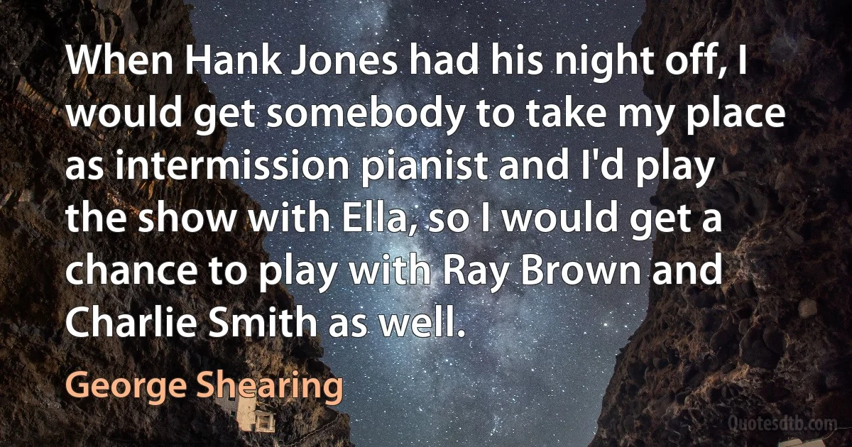 When Hank Jones had his night off, I would get somebody to take my place as intermission pianist and I'd play the show with Ella, so I would get a chance to play with Ray Brown and Charlie Smith as well. (George Shearing)