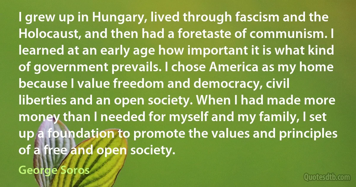 I grew up in Hungary, lived through fascism and the Holocaust, and then had a foretaste of communism. I learned at an early age how important it is what kind of government prevails. I chose America as my home because I value freedom and democracy, civil liberties and an open society. When I had made more money than I needed for myself and my family, I set up a foundation to promote the values and principles of a free and open society. (George Soros)