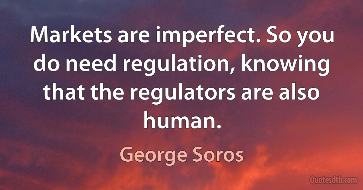 Markets are imperfect. So you do need regulation, knowing that the regulators are also human. (George Soros)