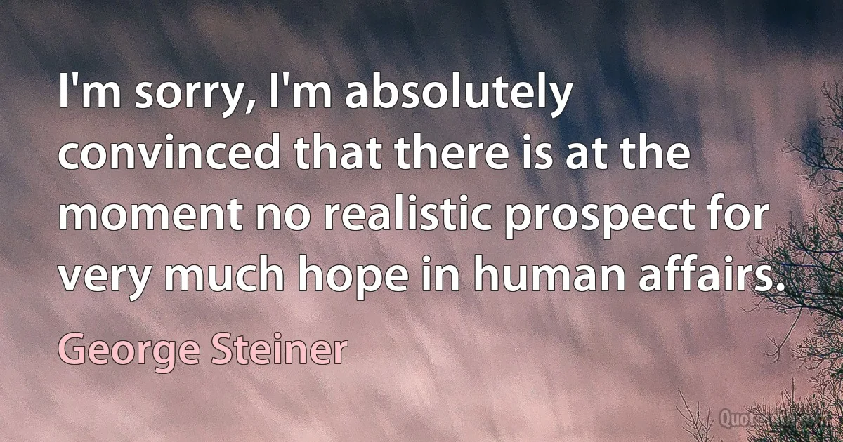 I'm sorry, I'm absolutely convinced that there is at the moment no realistic prospect for very much hope in human affairs. (George Steiner)