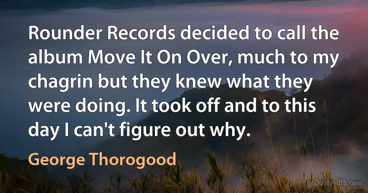 Rounder Records decided to call the album Move It On Over, much to my chagrin but they knew what they were doing. It took off and to this day I can't figure out why. (George Thorogood)