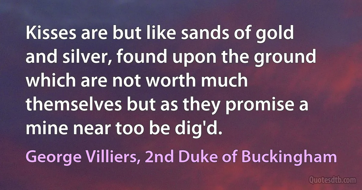 Kisses are but like sands of gold and silver, found upon the ground which are not worth much themselves but as they promise a mine near too be dig'd. (George Villiers, 2nd Duke of Buckingham)