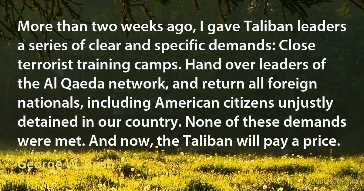 More than two weeks ago, I gave Taliban leaders a series of clear and specific demands: Close terrorist training camps. Hand over leaders of the Al Qaeda network, and return all foreign nationals, including American citizens unjustly detained in our country. None of these demands were met. And now, the Taliban will pay a price. (George W. Bush)