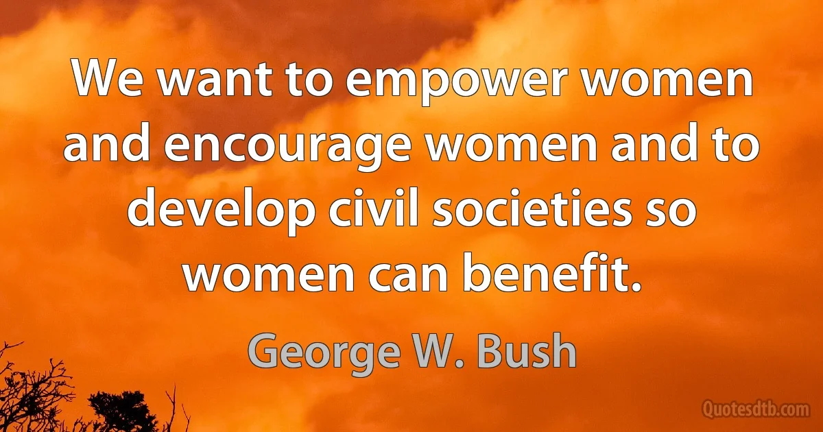 We want to empower women and encourage women and to develop civil societies so women can benefit. (George W. Bush)