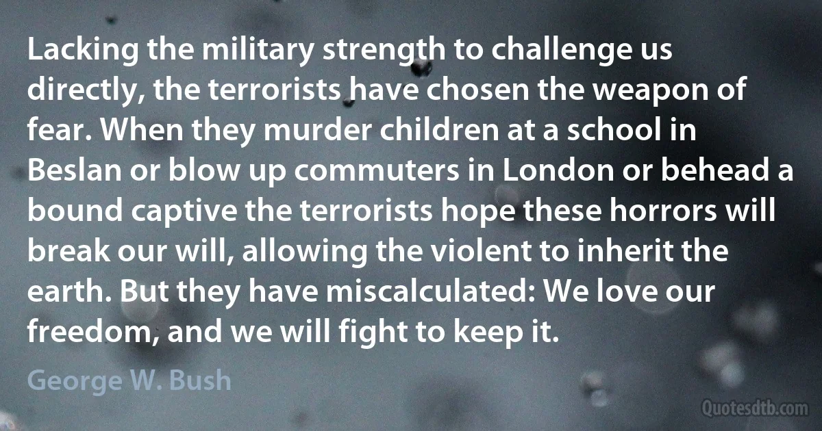 Lacking the military strength to challenge us directly, the terrorists have chosen the weapon of fear. When they murder children at a school in Beslan or blow up commuters in London or behead a bound captive the terrorists hope these horrors will break our will, allowing the violent to inherit the earth. But they have miscalculated: We love our freedom, and we will fight to keep it. (George W. Bush)