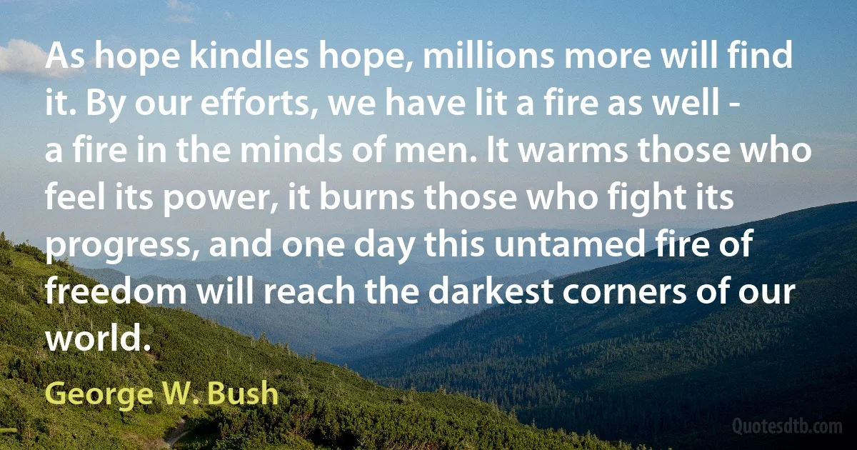 As hope kindles hope, millions more will find it. By our efforts, we have lit a fire as well - a fire in the minds of men. It warms those who feel its power, it burns those who fight its progress, and one day this untamed fire of freedom will reach the darkest corners of our world. (George W. Bush)