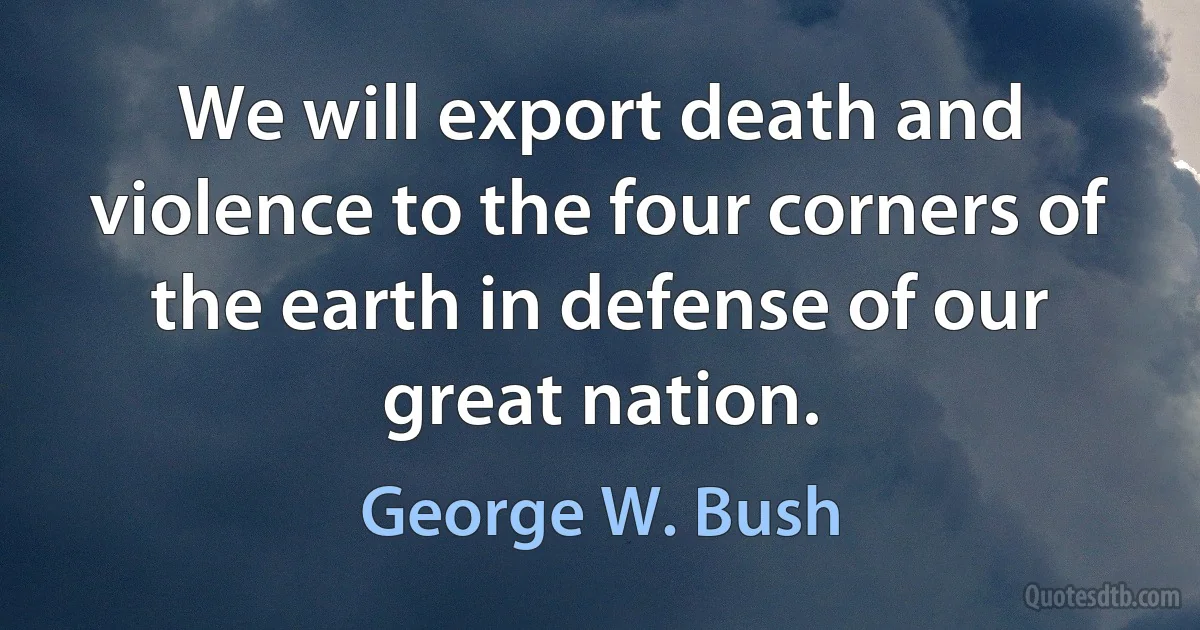 We will export death and violence to the four corners of the earth in defense of our great nation. (George W. Bush)