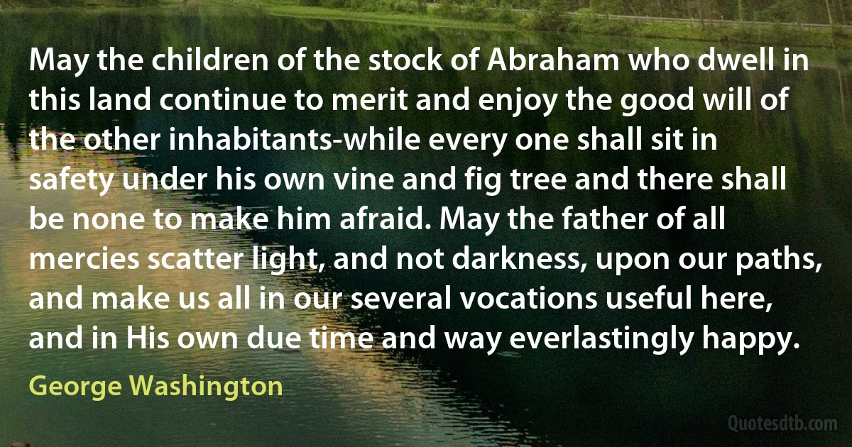 May the children of the stock of Abraham who dwell in this land continue to merit and enjoy the good will of the other inhabitants-while every one shall sit in safety under his own vine and fig tree and there shall be none to make him afraid. May the father of all mercies scatter light, and not darkness, upon our paths, and make us all in our several vocations useful here, and in His own due time and way everlastingly happy. (George Washington)