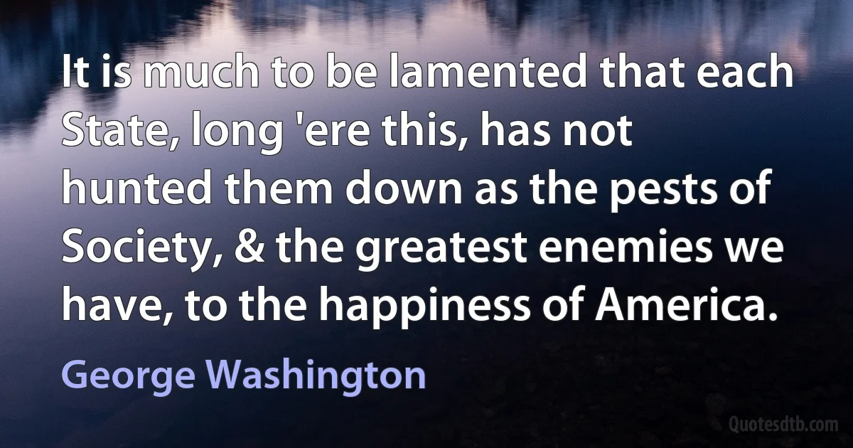 It is much to be lamented that each State, long 'ere this, has not hunted them down as the pests of Society, & the greatest enemies we have, to the happiness of America. (George Washington)