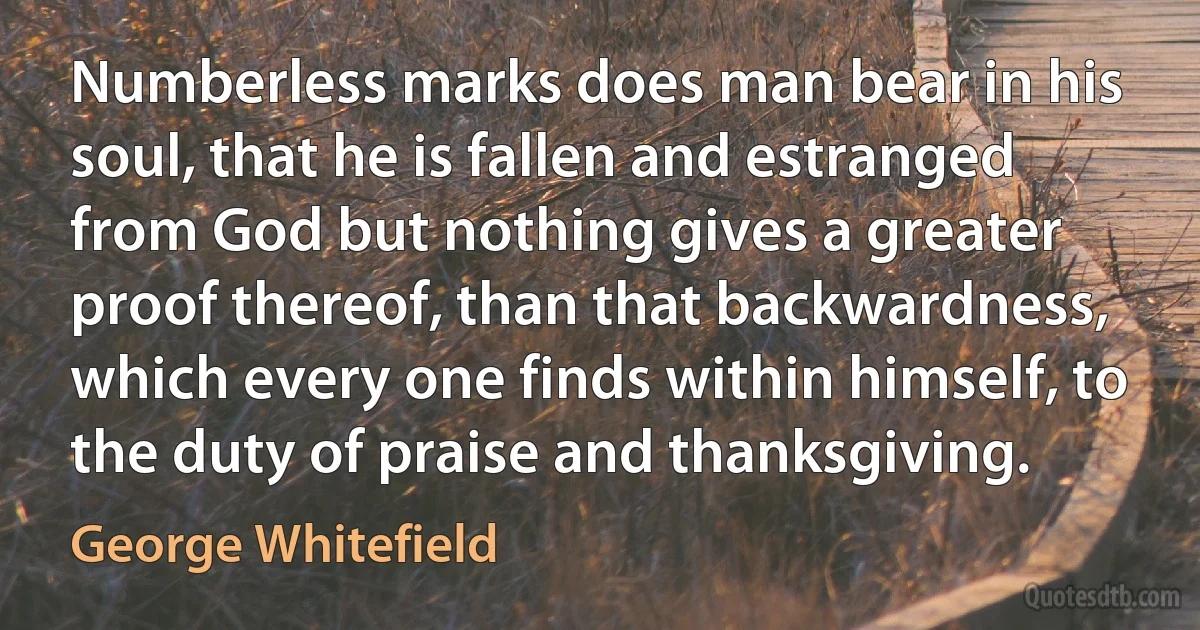 Numberless marks does man bear in his soul, that he is fallen and estranged from God but nothing gives a greater proof thereof, than that backwardness, which every one finds within himself, to the duty of praise and thanksgiving. (George Whitefield)