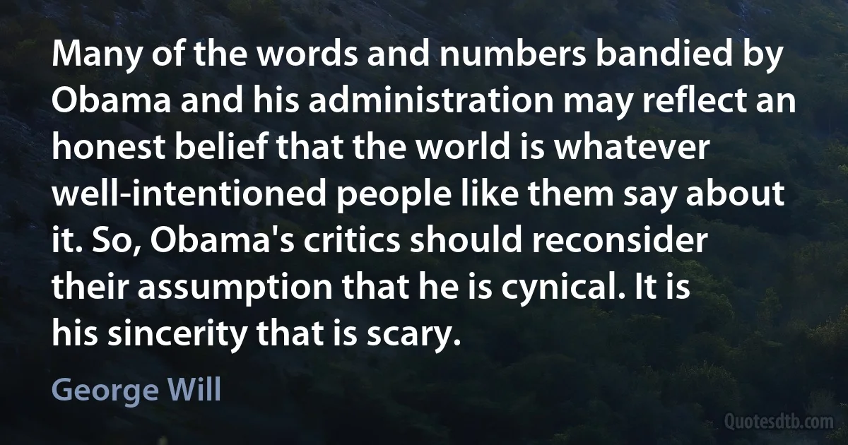 Many of the words and numbers bandied by Obama and his administration may reflect an honest belief that the world is whatever well-intentioned people like them say about it. So, Obama's critics should reconsider their assumption that he is cynical. It is his sincerity that is scary. (George Will)