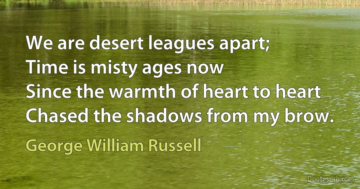 We are desert leagues apart;
Time is misty ages now
Since the warmth of heart to heart
Chased the shadows from my brow. (George William Russell)