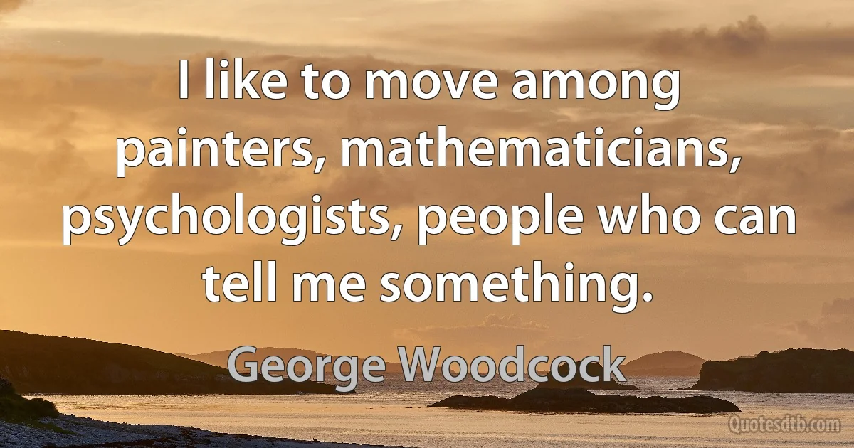 I like to move among painters, mathematicians, psychologists, people who can tell me something. (George Woodcock)