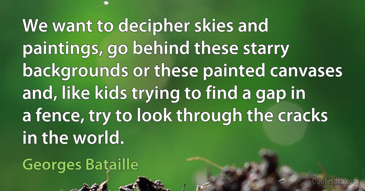 We want to decipher skies and paintings, go behind these starry backgrounds or these painted canvases and, like kids trying to find a gap in a fence, try to look through the cracks in the world. (Georges Bataille)