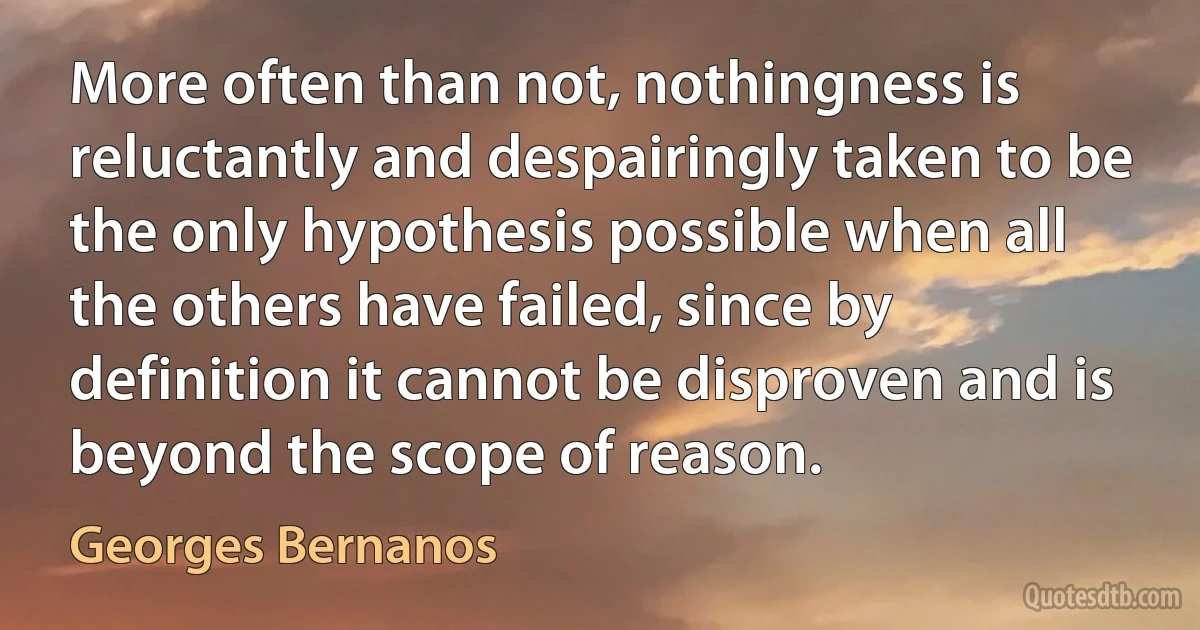 More often than not, nothingness is reluctantly and despairingly taken to be the only hypothesis possible when all the others have failed, since by definition it cannot be disproven and is beyond the scope of reason. (Georges Bernanos)