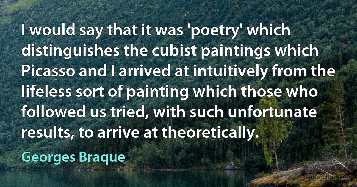 I would say that it was 'poetry' which distinguishes the cubist paintings which Picasso and I arrived at intuitively from the lifeless sort of painting which those who followed us tried, with such unfortunate results, to arrive at theoretically. (Georges Braque)