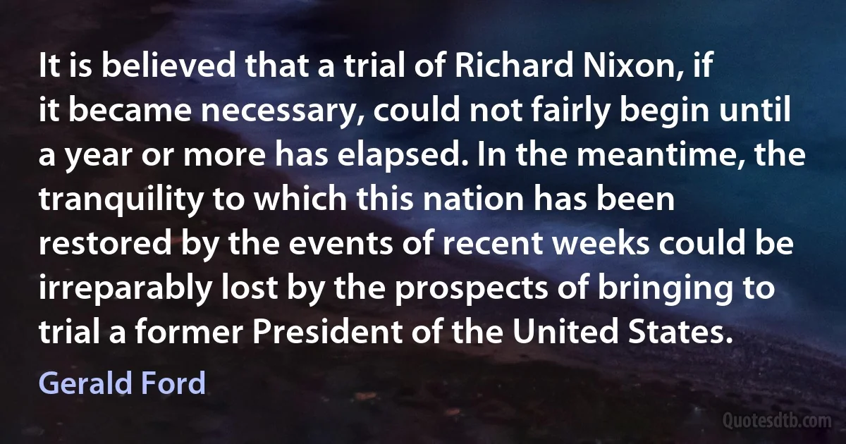 It is believed that a trial of Richard Nixon, if it became necessary, could not fairly begin until a year or more has elapsed. In the meantime, the tranquility to which this nation has been restored by the events of recent weeks could be irreparably lost by the prospects of bringing to trial a former President of the United States. (Gerald Ford)