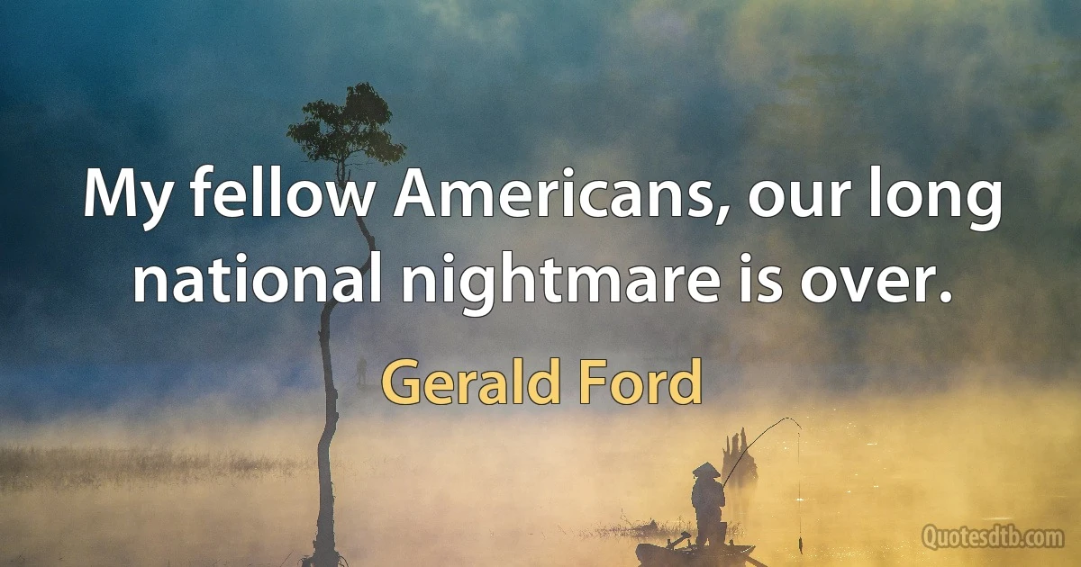 My fellow Americans, our long national nightmare is over. (Gerald Ford)