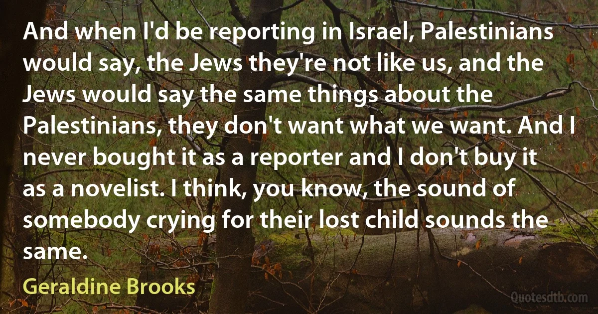 And when I'd be reporting in Israel, Palestinians would say, the Jews they're not like us, and the Jews would say the same things about the Palestinians, they don't want what we want. And I never bought it as a reporter and I don't buy it as a novelist. I think, you know, the sound of somebody crying for their lost child sounds the same. (Geraldine Brooks)