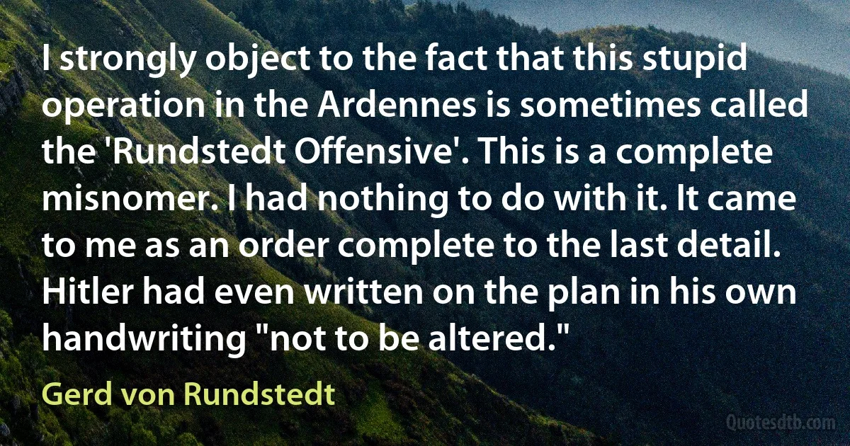 I strongly object to the fact that this stupid operation in the Ardennes is sometimes called the 'Rundstedt Offensive'. This is a complete misnomer. I had nothing to do with it. It came to me as an order complete to the last detail. Hitler had even written on the plan in his own handwriting "not to be altered." (Gerd von Rundstedt)