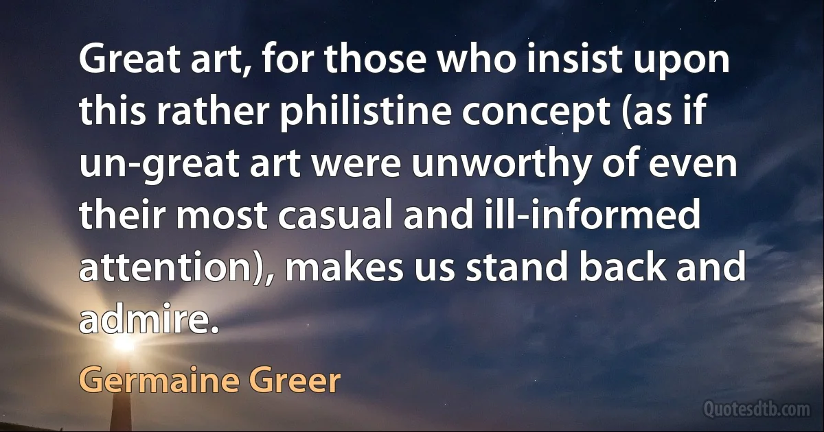 Great art, for those who insist upon this rather philistine concept (as if un-great art were unworthy of even their most casual and ill-informed attention), makes us stand back and admire. (Germaine Greer)