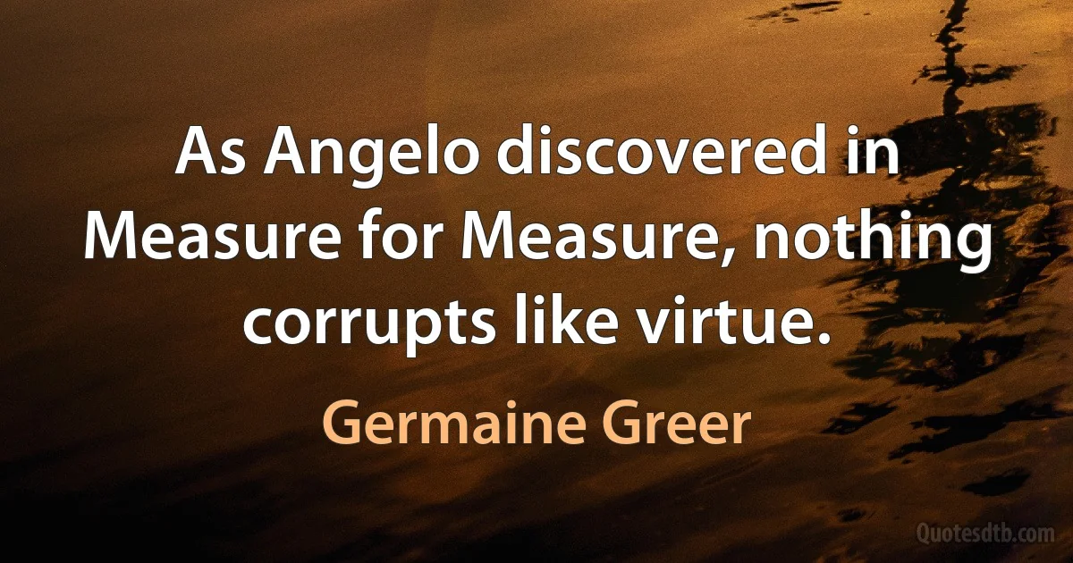 As Angelo discovered in Measure for Measure, nothing corrupts like virtue. (Germaine Greer)