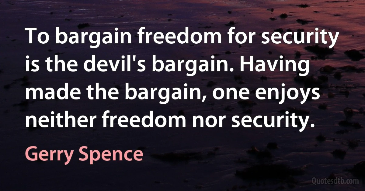 To bargain freedom for security is the devil's bargain. Having made the bargain, one enjoys neither freedom nor security. (Gerry Spence)