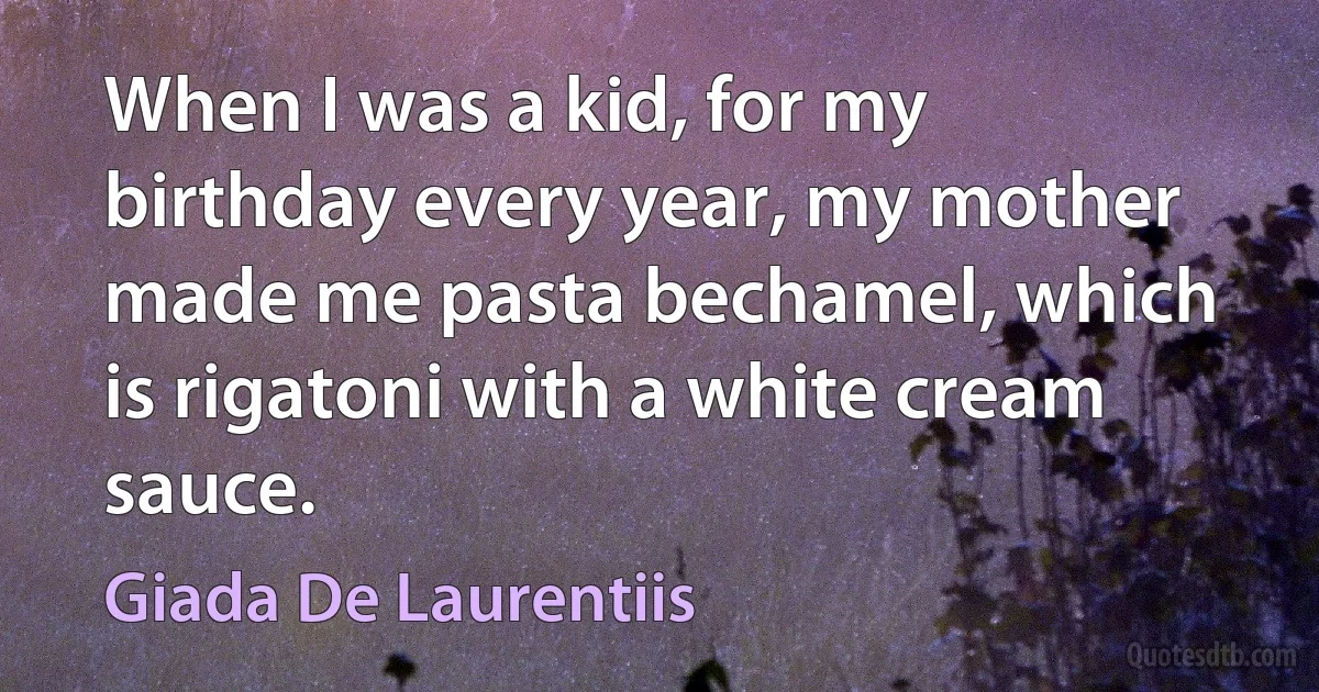 When I was a kid, for my birthday every year, my mother made me pasta bechamel, which is rigatoni with a white cream sauce. (Giada De Laurentiis)