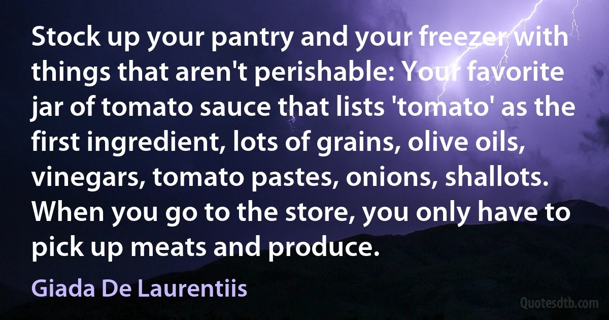 Stock up your pantry and your freezer with things that aren't perishable: Your favorite jar of tomato sauce that lists 'tomato' as the first ingredient, lots of grains, olive oils, vinegars, tomato pastes, onions, shallots. When you go to the store, you only have to pick up meats and produce. (Giada De Laurentiis)