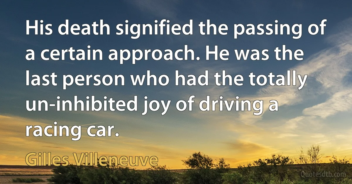 His death signified the passing of a certain approach. He was the last person who had the totally un-inhibited joy of driving a racing car. (Gilles Villeneuve)