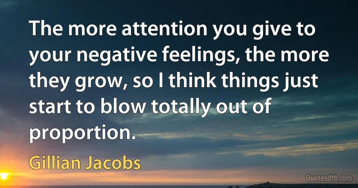 The more attention you give to your negative feelings, the more they grow, so I think things just start to blow totally out of proportion. (Gillian Jacobs)