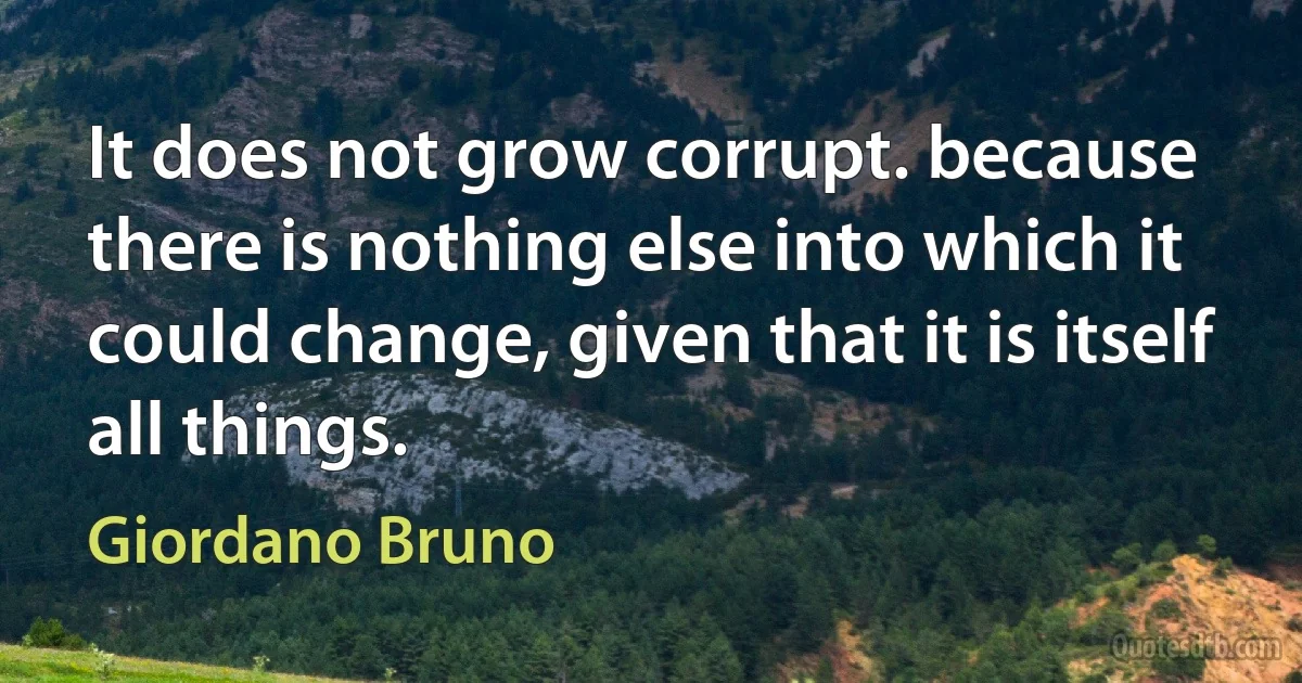 It does not grow corrupt. because there is nothing else into which it could change, given that it is itself all things. (Giordano Bruno)