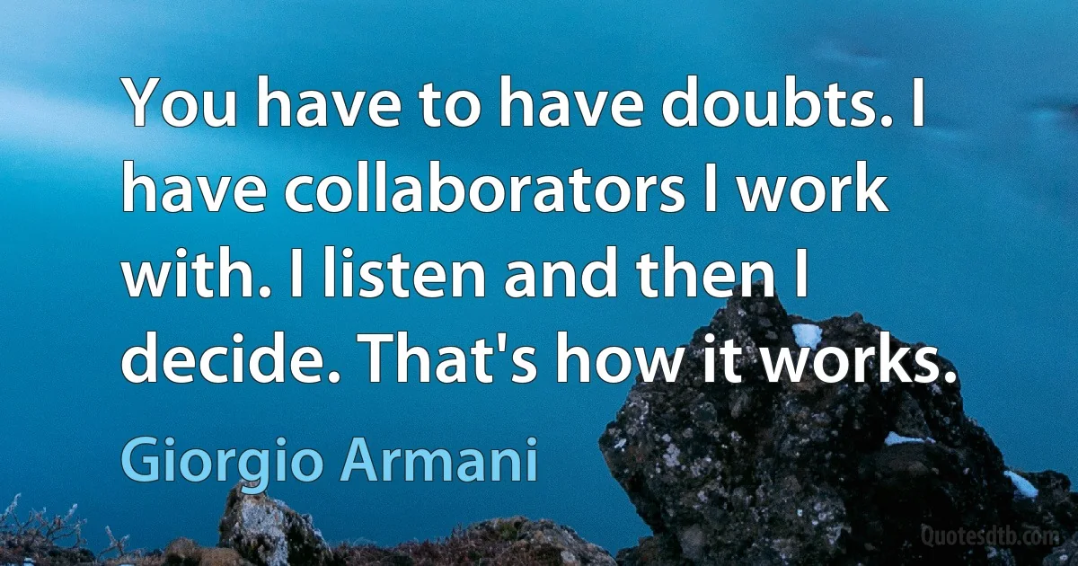 You have to have doubts. I have collaborators I work with. I listen and then I decide. That's how it works. (Giorgio Armani)