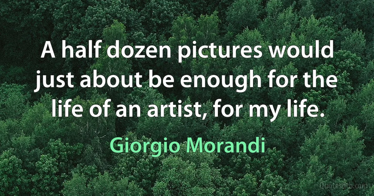 A half dozen pictures would just about be enough for the life of an artist, for my life. (Giorgio Morandi)