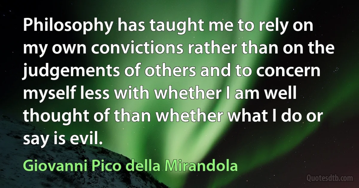 Philosophy has taught me to rely on my own convictions rather than on the judgements of others and to concern myself less with whether I am well thought of than whether what I do or say is evil. (Giovanni Pico della Mirandola)