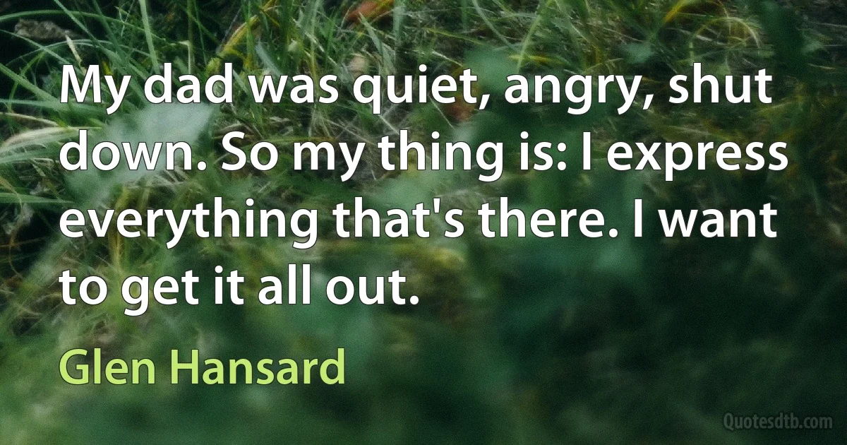 My dad was quiet, angry, shut down. So my thing is: I express everything that's there. I want to get it all out. (Glen Hansard)