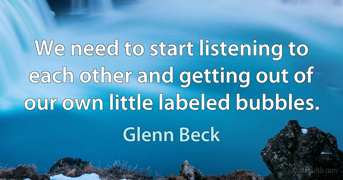 We need to start listening to each other and getting out of our own little labeled bubbles. (Glenn Beck)