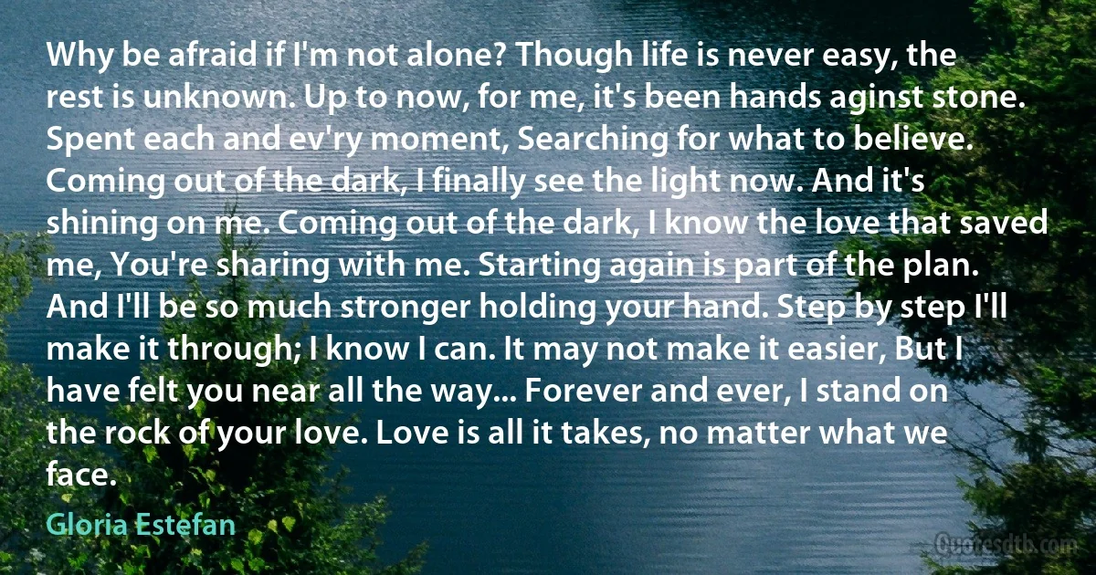 Why be afraid if I'm not alone? Though life is never easy, the rest is unknown. Up to now, for me, it's been hands aginst stone. Spent each and ev'ry moment, Searching for what to believe. Coming out of the dark, I finally see the light now. And it's shining on me. Coming out of the dark, I know the love that saved me, You're sharing with me. Starting again is part of the plan. And I'll be so much stronger holding your hand. Step by step I'll make it through; I know I can. It may not make it easier, But I have felt you near all the way... Forever and ever, I stand on the rock of your love. Love is all it takes, no matter what we face. (Gloria Estefan)