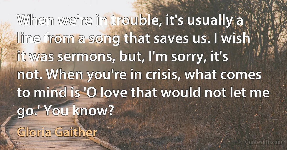 When we're in trouble, it's usually a line from a song that saves us. I wish it was sermons, but, I'm sorry, it's not. When you're in crisis, what comes to mind is 'O love that would not let me go.' You know? (Gloria Gaither)