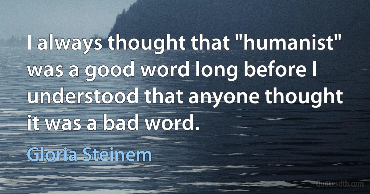 I always thought that "humanist" was a good word long before I understood that anyone thought it was a bad word. (Gloria Steinem)