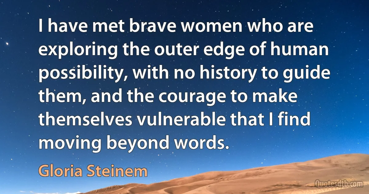 I have met brave women who are exploring the outer edge of human possibility, with no history to guide them, and the courage to make themselves vulnerable that I find moving beyond words. (Gloria Steinem)