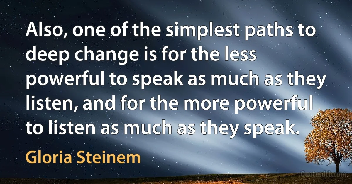 Also, one of the simplest paths to deep change is for the less powerful to speak as much as they listen, and for the more powerful to listen as much as they speak. (Gloria Steinem)