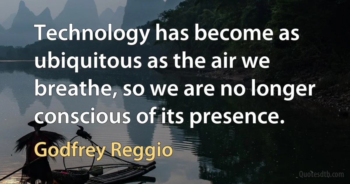 Technology has become as ubiquitous as the air we breathe, so we are no longer conscious of its presence. (Godfrey Reggio)