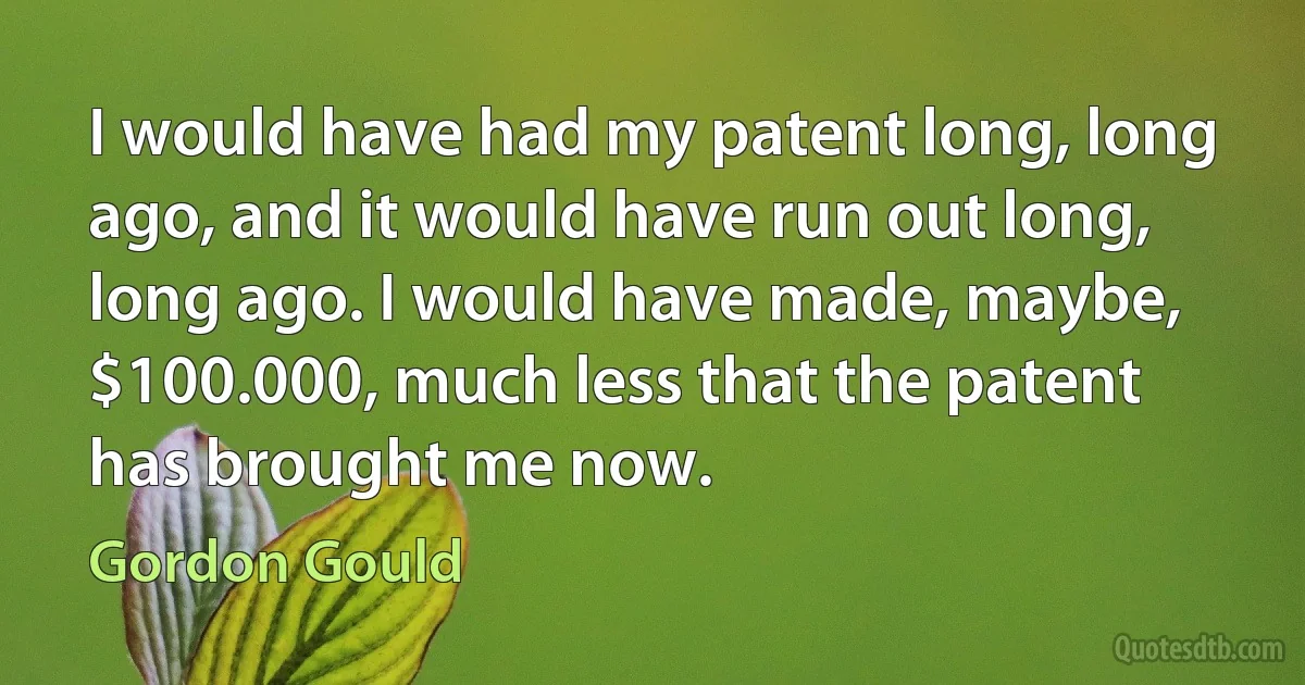 I would have had my patent long, long ago, and it would have run out long, long ago. I would have made, maybe, $100.000, much less that the patent has brought me now. (Gordon Gould)